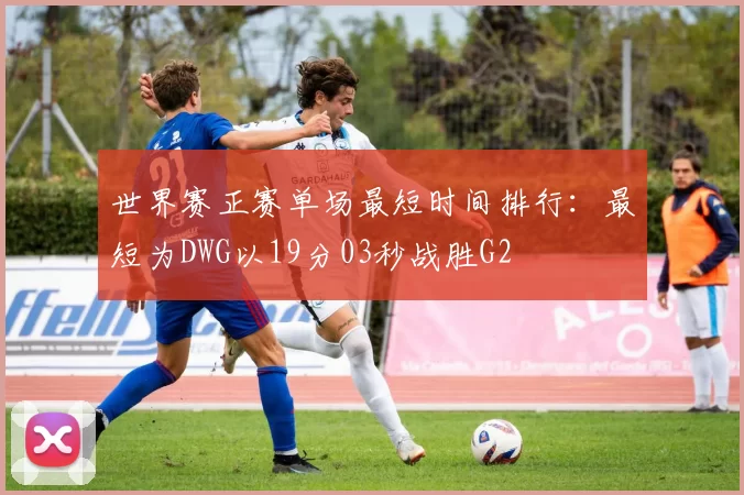 世界赛正赛单场最短时间排行：最短为DWG以19分03秒战胜G2