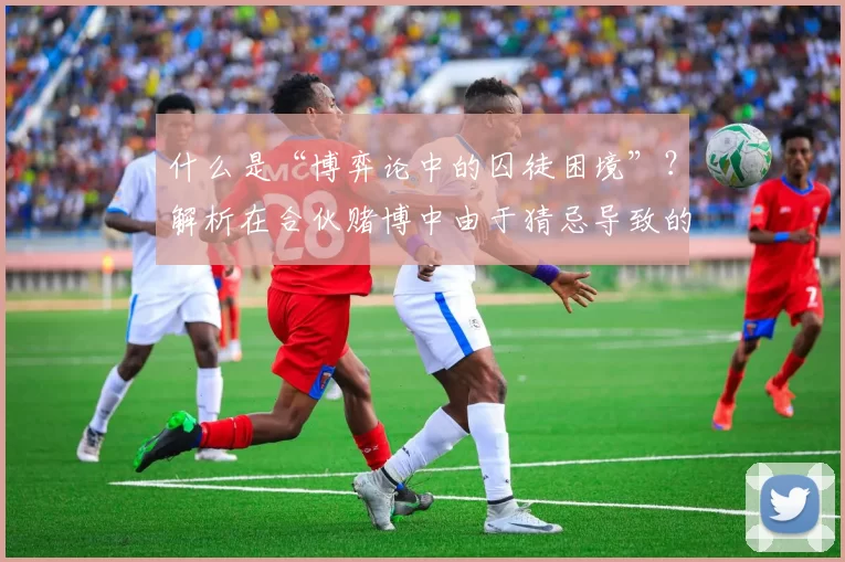 什么是“博弈论中的囚徒困境”？解析在合伙赌博中由于猜忌导致的崩溃。（解读博弈论囚徒困境：合伙赌局因互不信任走向崩盘）