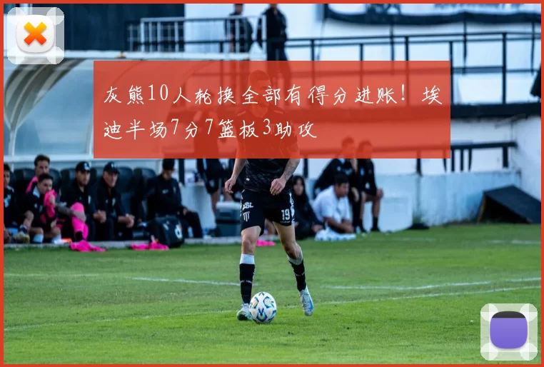 灰熊10人轮换全部有得分进账！埃迪半场7分7篮板3助攻