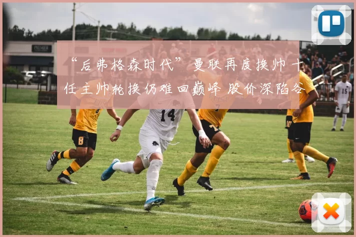 “后弗格森时代”曼联再度换帅 十任主帅轮换仍难回巅峰 股价深陷谷底