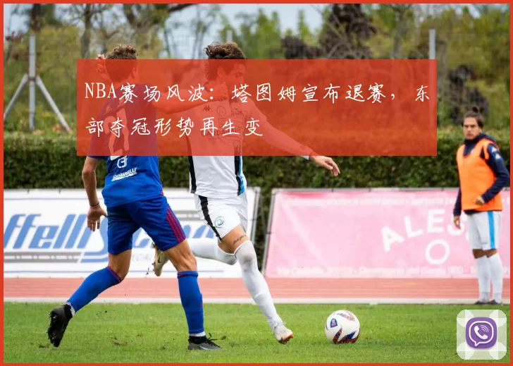 NBA赛场风波：塔图姆宣布退赛，东部夺冠形势再生变