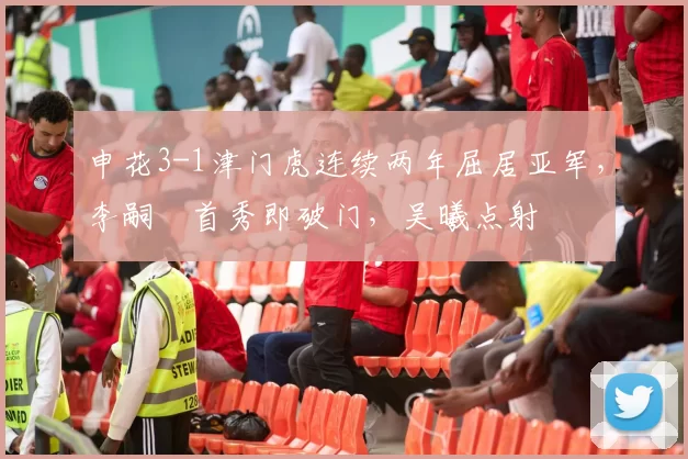 申花3-1津门虎连续两年屈居亚军，李嗣镕首秀即破门，吴曦点射
