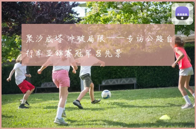 聚沙成塔 冲破局限——专访公路自行车亚锦赛冠军吕先景