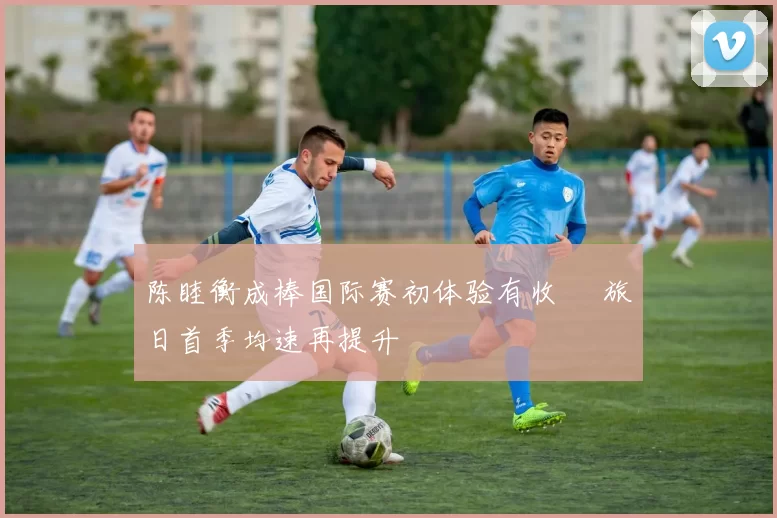 陈睦衡成棒国际赛初体验有收穫 旅日首季均速再提升