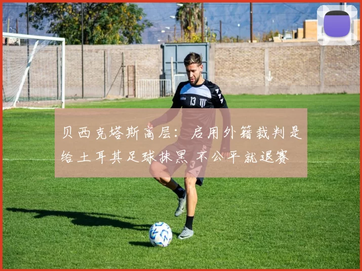 贝西克塔斯高层：启用外籍裁判是给土耳其足球抹黑 不公平就退赛