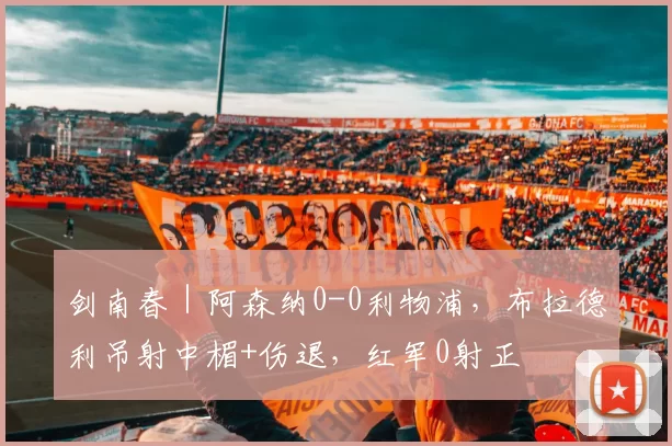 剑南春｜阿森纳0-0利物浦，布拉德利吊射中楣+伤退，红军0射正