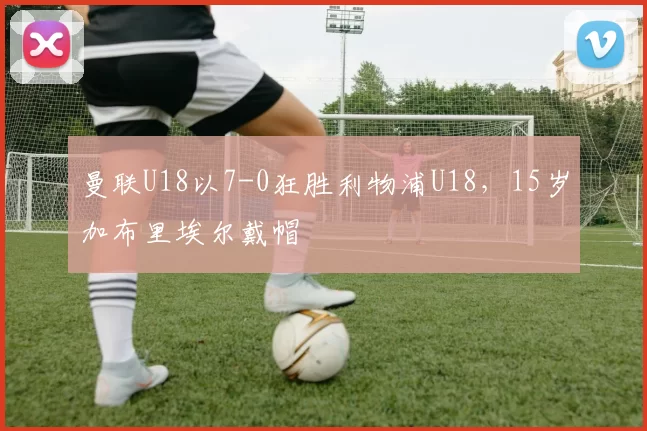 曼联U18以7-0狂胜利物浦U18，15岁加布里埃尔戴帽