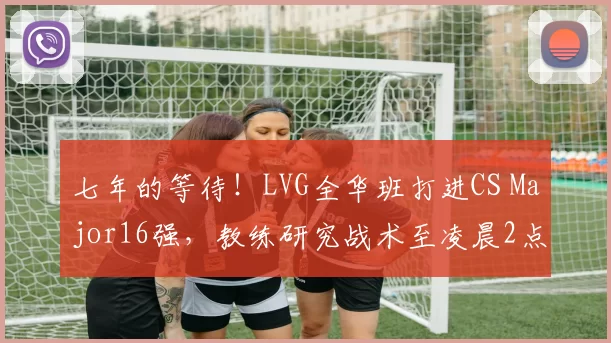 七年的等待！LVG全华班打进CS Major16强，教练研究战术至凌晨2点