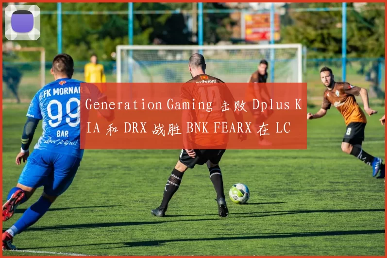 Generation Gaming 击败 Dplus KIA 和 DRX 战胜 BNK FEARX 在 LCK 2025 赛季