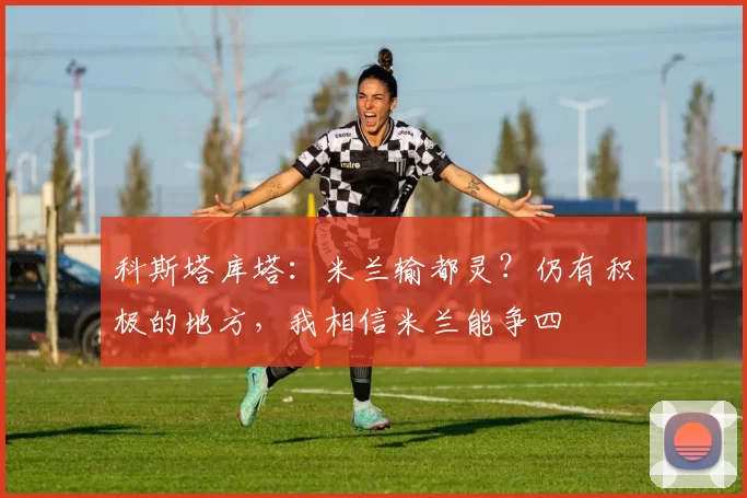 科斯塔库塔：米兰输都灵？仍有积极的地方，我相信米兰能争四