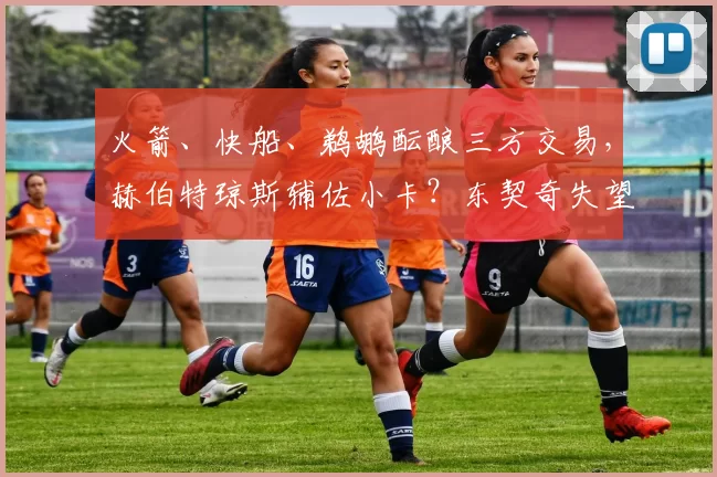火箭、快船、鹈鹕酝酿三方交易，赫伯特琼斯辅佐小卡？东契奇失望？