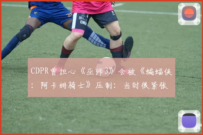 CDPR曾担心《巫师3》会被《蝙蝠侠：阿卡姆骑士》压制：当时很紧张