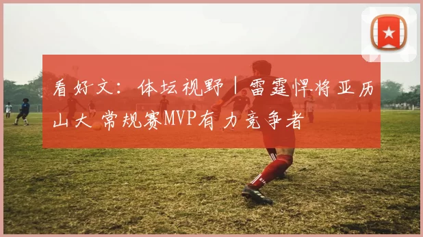 看好文：体坛视野｜雷霆悍将亚历山大 常规赛MVP有力竞争者