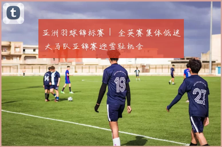 亚洲羽球锦标赛｜ 全英赛集体低迷 大马队亚锦赛迎雪耻机会