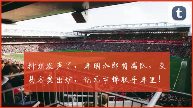 科尔发声了，库明加即将离队，交易方案出炉，亿元中锋联手库里！