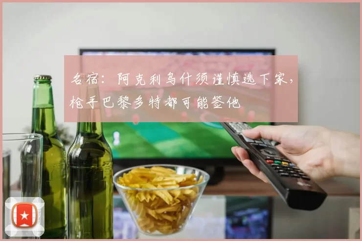 名宿：阿克利乌什须谨慎选下家，枪手巴黎多特都可能签他