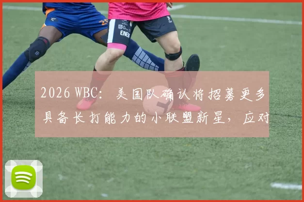 2026 WBC：美国队确认将招募更多具备长打能力的小联盟新星，应对国际赛事的强力投手