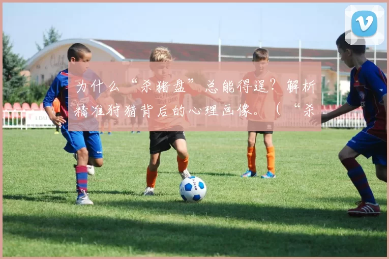 为什么“杀猪盘”总能得逞？解析精准狩猎背后的心理画像。（“杀猪盘”为何屡屡得手？揭开精准诱捕的心理操控术）