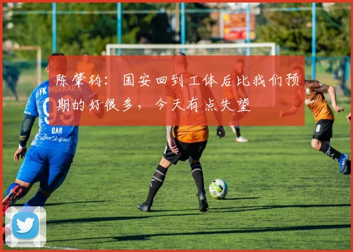 陈肇钧：国安回到工体后比我们预期的好很多，今天有点失望