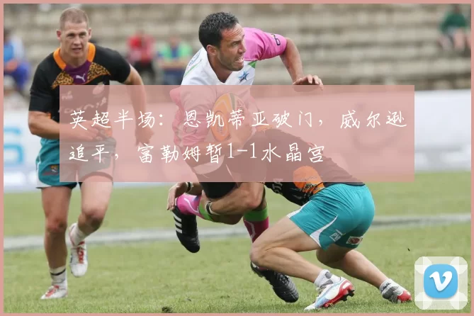 英超半场：恩凯蒂亚破门，威尔逊追平，富勒姆暂1-1水晶宫