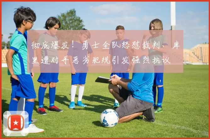 彻底爆发！勇士全队怒怼裁判，库里遭对手恶劣犯规引发强烈抗议