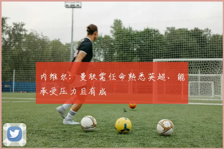 内维尔：曼联需任命熟悉英超、能承受压力且有成
