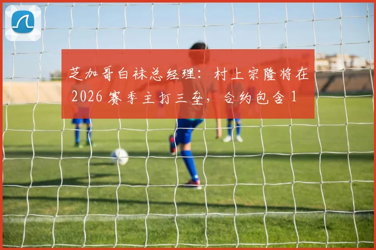 芝加哥白袜总经理：村上宗隆将在 2026 赛季主打三垒，合约包含 100 万美元 MVP 奖金激励