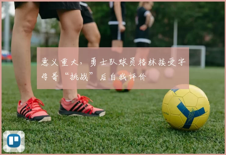 意义重大，勇士队球员格林接受字母哥“挑战”后自我评价