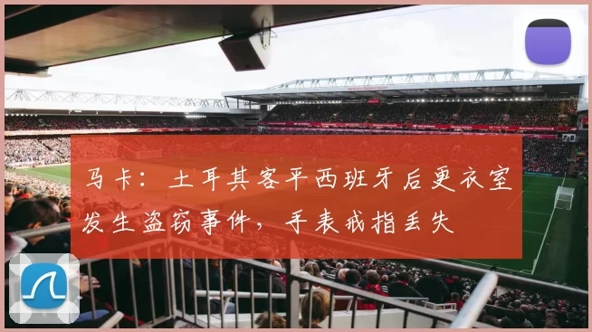 马卡：土耳其客平西班牙后更衣室发生盗窃事件，手表戒指丢失