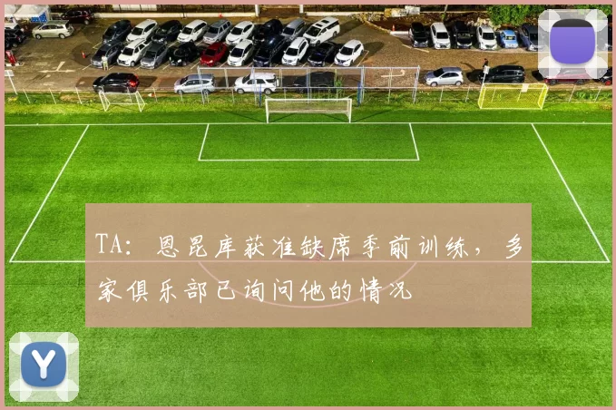 TA：恩昆库获准缺席季前训练，多家俱乐部已询问他的情况
