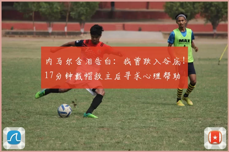 内马尔含泪告白：我曾跌入谷底！17分钟戴帽救主后寻求心理帮助