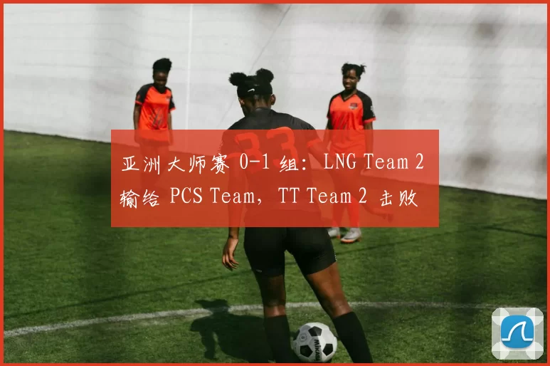 亚洲大师赛 0-1 组：LNG Team 2 输给 PCS Team，TT Team 2 击败 Vietnam 队伍