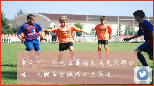 意天空：圣地亚哥尚未恢复完整合练，大概率会缺席米兰德比
