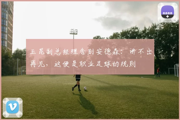 玉昆副总经理告别安德森：讲不出再见，这便是职业足球的规则