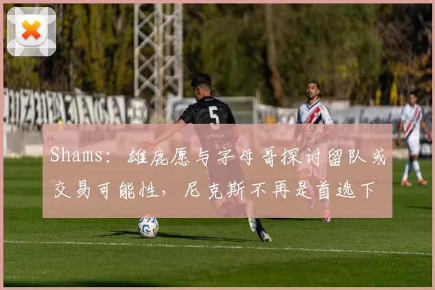 Shams：雄鹿愿与字母哥探讨留队或交易可能性，尼克斯不再是首选下家