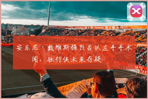 安东尼·戴维斯强烈否认左手手术传闻，独行侠未来存疑