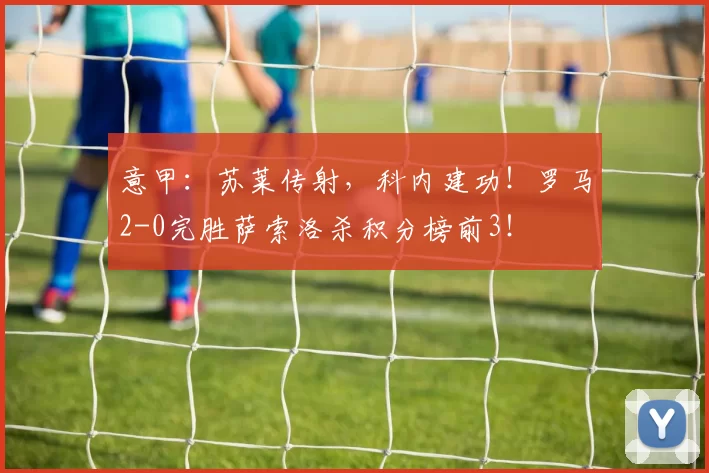 意甲：苏莱传射，科内建功！罗马2-0完胜萨索洛杀积分榜前3！