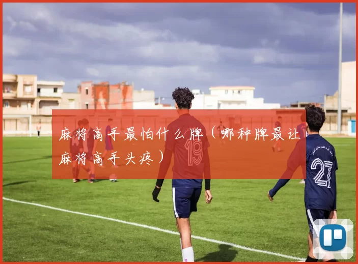 麻将高手最怕什么牌（哪种牌最让麻将高手头疼）