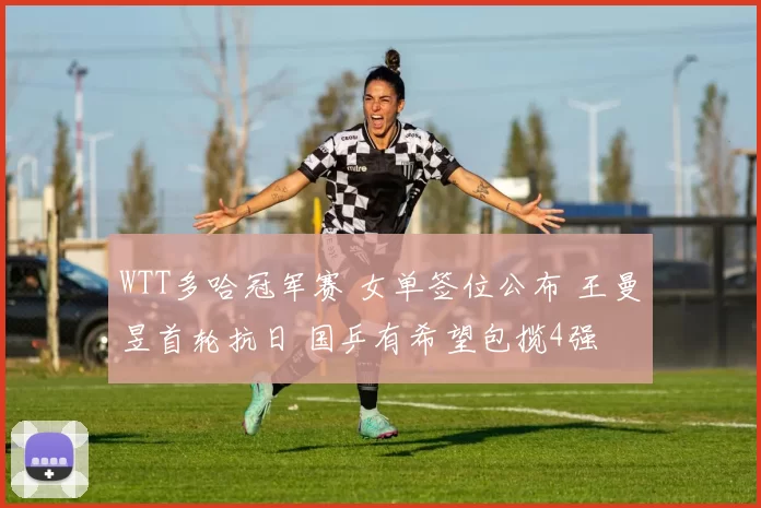 WTT多哈冠军赛 女单签位公布 王曼昱首轮抗日 国乒有希望包揽4强