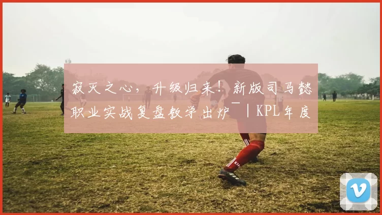 寂灭之心，升级归来！新版司马懿职业实战复盘教学出炉~｜KPL年度总决赛鸟巢表演嘉宾线索公布！