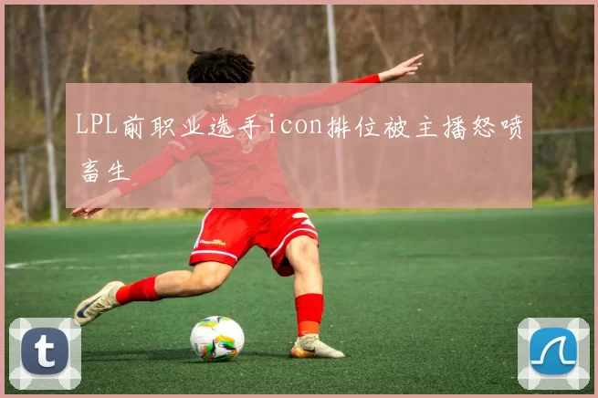 LPL前职业选手icon排位被主播怒喷畜生